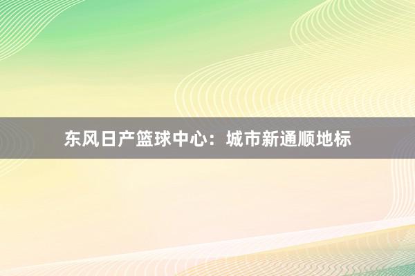 东风日产篮球中心：城市新通顺地标